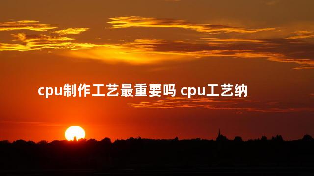 cpu制作工艺最重要吗 cpu工艺纳米什么意思